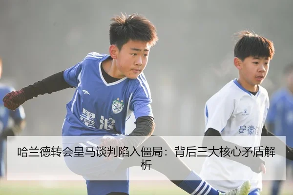哈兰德转会皇马谈判陷入僵局：背后三大核心矛盾解析