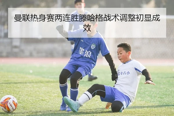 曼联热身赛两连胜滕哈格战术调整初显成效