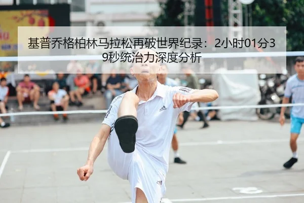 基普乔格柏林马拉松再破世界纪录：2小时01分39秒统治力深度分析